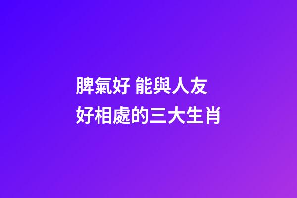 脾氣好 能與人友好相處的三大生肖
